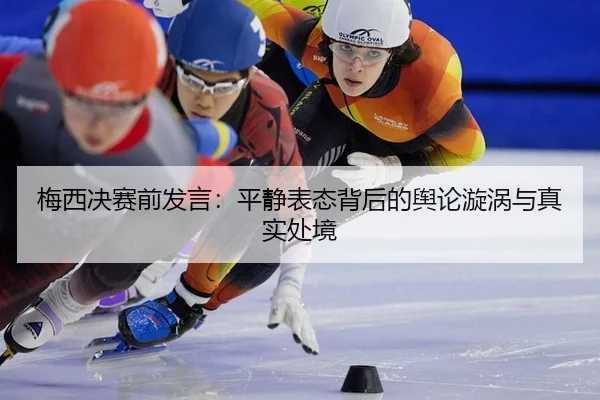 梅西决赛前发言：平静表态背后的舆论漩涡与真实处境